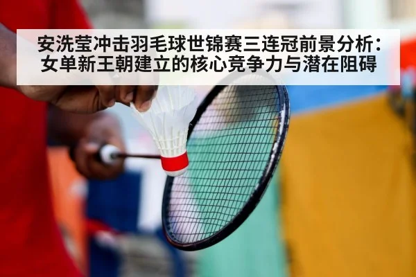 安洗莹冲击羽毛球世锦赛三连冠前景分析：女单新王朝建立的核心竞争力与潜在阻碍
